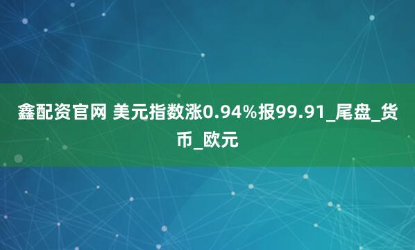 鑫配资官网 美元指数涨0.94%报99.91_尾盘_货币_欧元