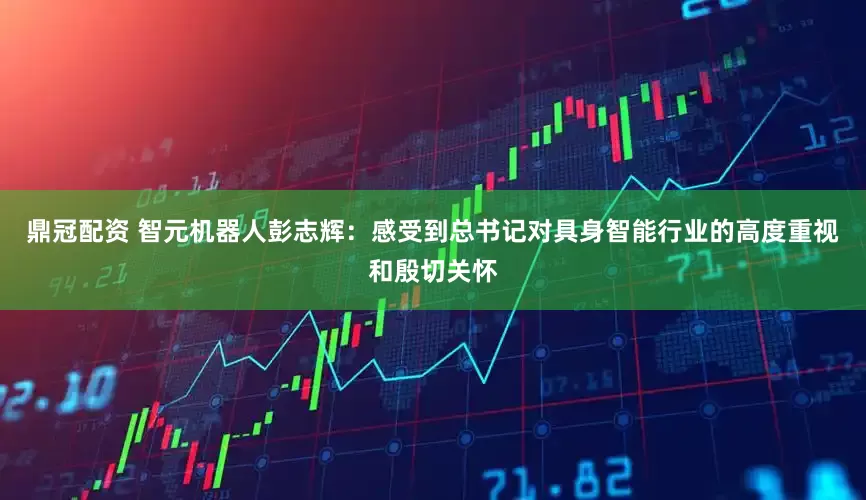 鼎冠配资 智元机器人彭志辉：感受到总书记对具身智能行业的高度重视和殷切关怀