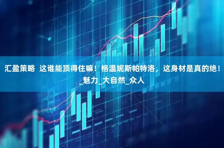 汇盈策略  这谁能顶得住嘛！格温妮斯帕特洛，这身材是真的绝！_魅力_大自然_众人