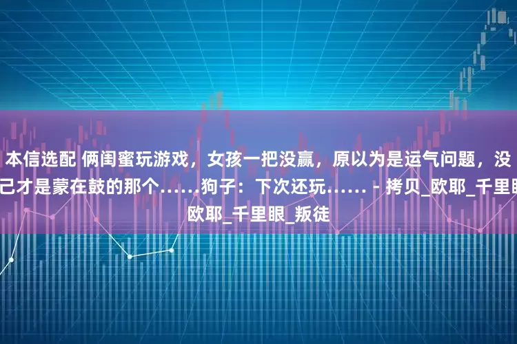 本信选配 俩闺蜜玩游戏，女孩一把没赢，原以为是运气问题，没想到自己才是蒙在鼓的那个……狗子：下次还玩…… - 拷贝_欧耶_千里眼_叛徒
