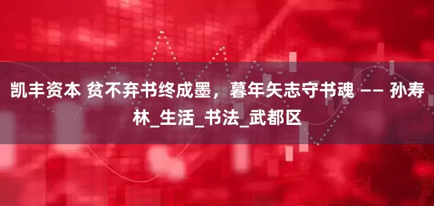 凯丰资本 贫不弃书终成墨，暮年矢志守书魂 —— 孙寿林_生活_书法_武都区