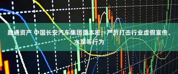 融通资产 中国长安汽车集团谭本宏：严厉打击行业虚假宣传、水军等行为
