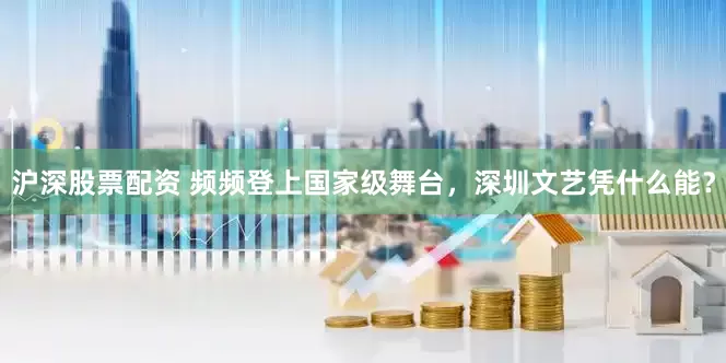 沪深股票配资 频频登上国家级舞台，深圳文艺凭什么能？