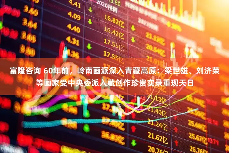 富隆咨询 60年前，岭南画派深入青藏高原：梁世雄、刘济荣等画家受中央委派入藏创作珍贵实录重现天日