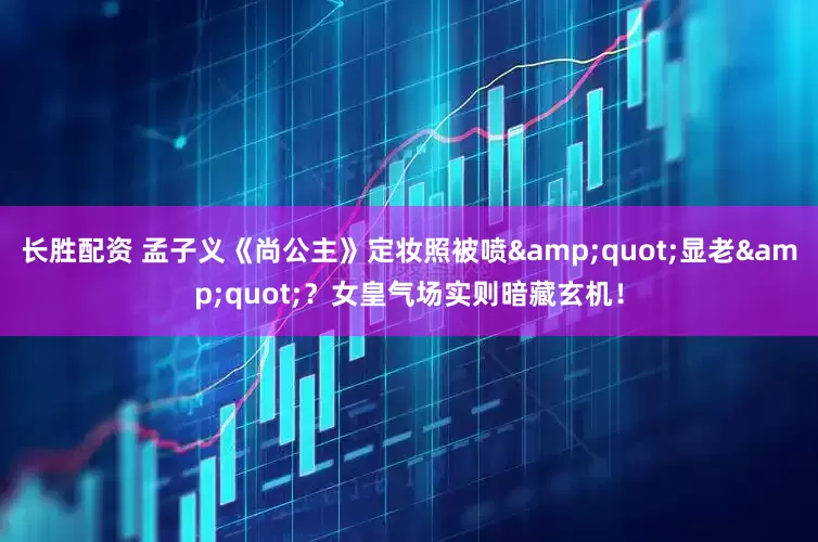 长胜配资 孟子义《尚公主》定妆照被喷&quot;显老&quot;？女皇气场实则暗藏玄机！