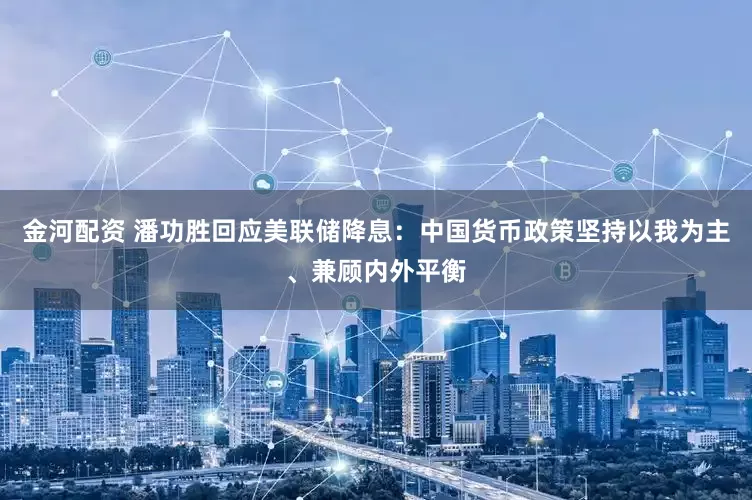 金河配资 潘功胜回应美联储降息：中国货币政策坚持以我为主、兼顾内外平衡