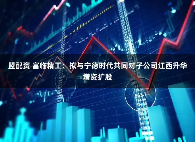 盟配资 富临精工：拟与宁德时代共同对子公司江西升华增资扩股