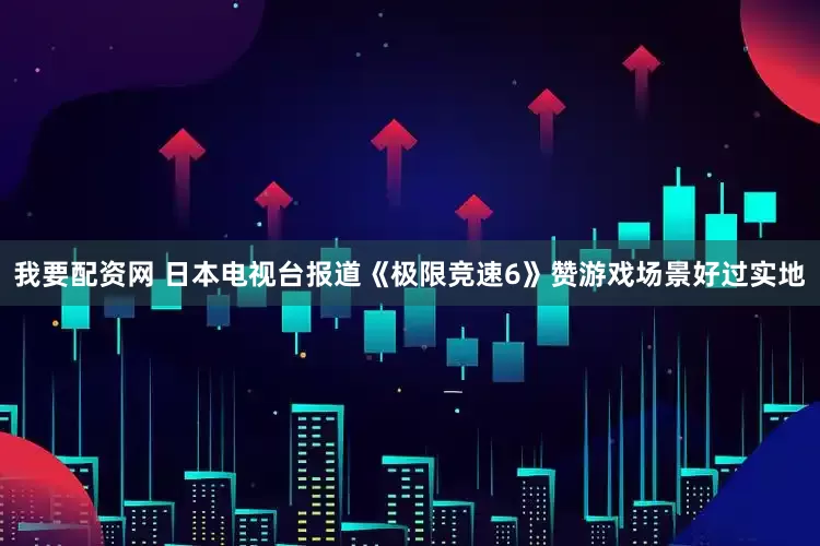 我要配资网 日本电视台报道《极限竞速6》赞游戏场景好过实地